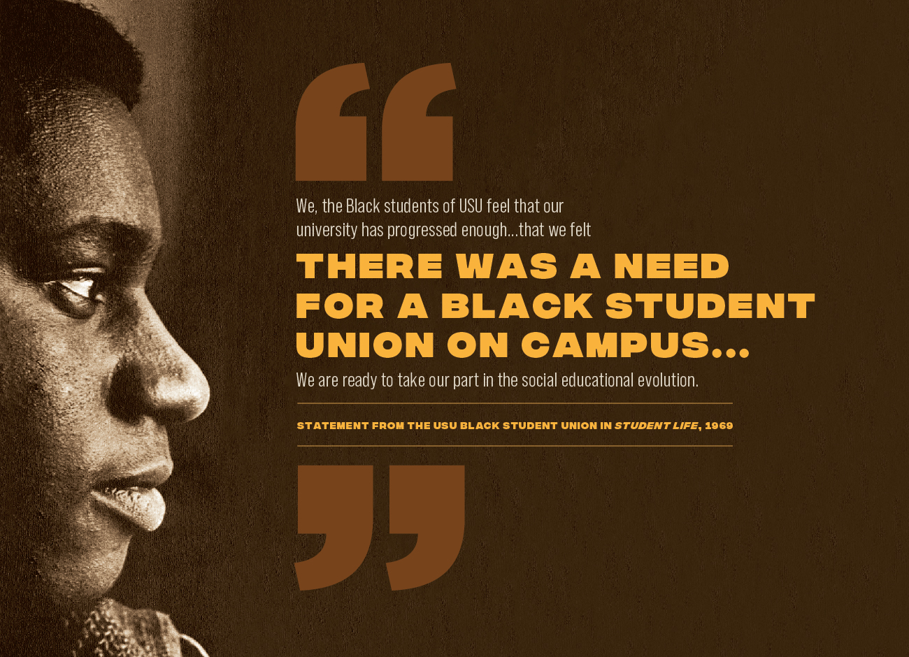 a profile of a young African American man facing a quote reading: We, the Black students of USU feel that our university has progressed enough ... that we felt there was a need for a black student union on campus ... We are reading to take part in the social education revolution." - statement from teh USU Black Student Union in Student Life, 1969