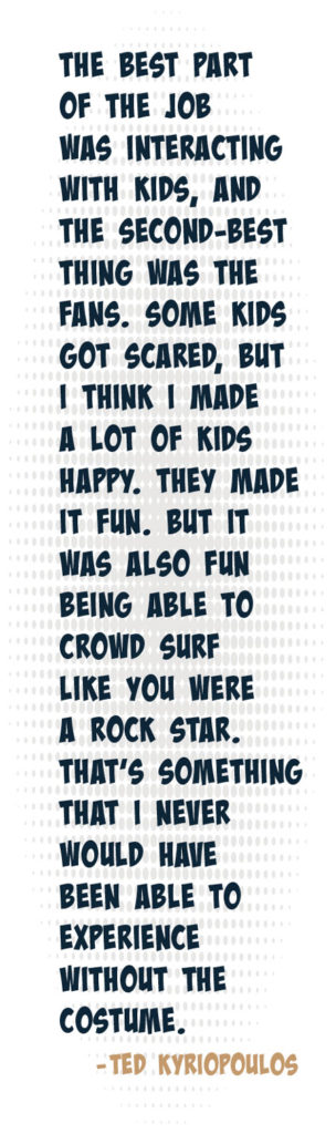 pull quote: the best part of the job was interacting with the kids, and the second-best thing was the fans. Some kids got scared, but I think I made a lot of kids happy. They made it fun. But it was also fun to be able to crowd surf like you were a rock star. That's something that I never would have been able to experience without the costume. - Ted Kyriopoulos