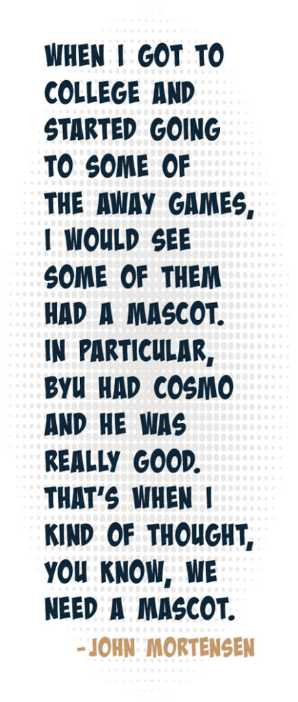 pull quote: When I got to college and started going to some of the away games, I would see some of them had a mascot. In particular, BYU had Cosmo and he was really good. That's when I kind of thought, you know, we need a mascot. - John Mortensen