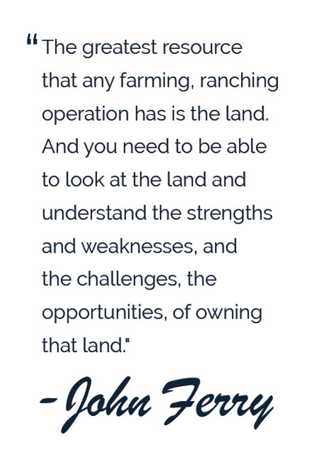 pull quote: The greatest resource that any farming, ranching operation has is the land. And you need to be able to look at the land and understand the strengths and weaknesses, and the challenges, the opportunities, of owning that land." - John Ferry 